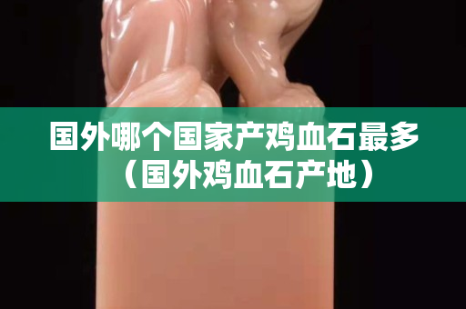 國外哪個國家產雞血石最多（國外雞血石產地）