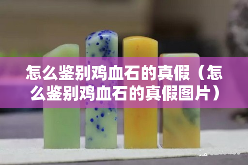 怎么鑒別雞血石的真假（怎么鑒別雞血石的真假圖片）
