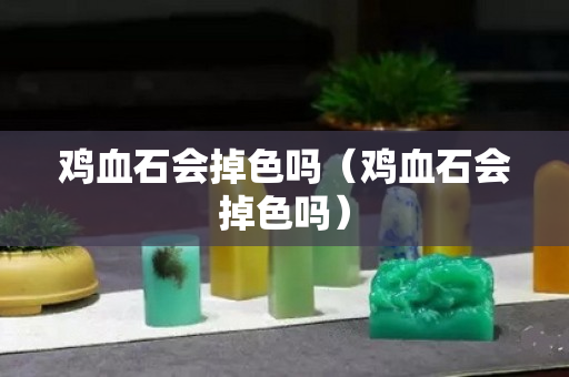 雞血石會(huì)掉色嗎（雞血石會(huì)掉色嗎）