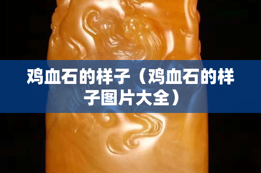 雞血石的樣子（雞血石的樣子圖片大全）