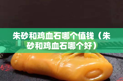 朱砂和雞血石哪個(gè)值錢（朱砂和雞血石哪個(gè)好）