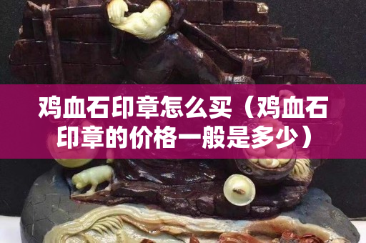 雞血石印章怎么買（雞血石印章的價格一般是多少）
