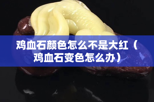 雞血石顏色怎么不是大紅（雞血石變色怎么辦）