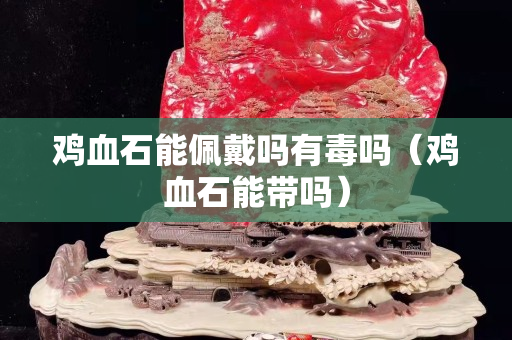 雞血石能佩戴嗎有毒嗎（雞血石能帶嗎）