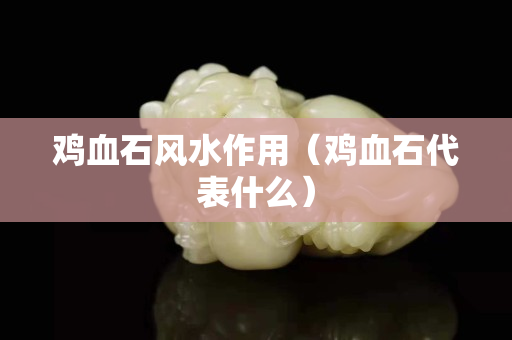 雞血石風水作用（雞血石代表什么）