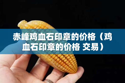 赤峰雞血石印章的價格（雞血石印章的價格 交易）