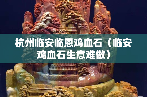 杭州臨安臨恩雞血石（臨安雞血石生意難做）