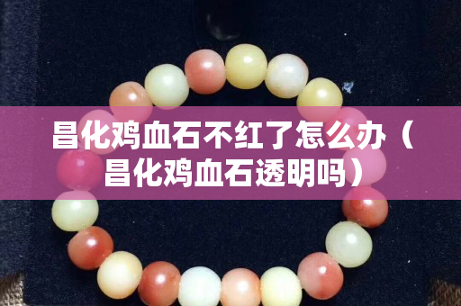 昌化雞血石不紅了怎么辦（昌化雞血石透明嗎）