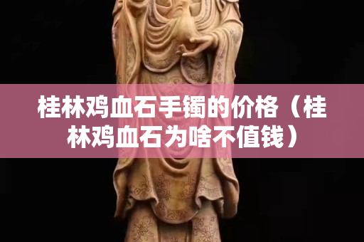 桂林雞血石手鐲的價格（桂林雞血石為啥不值錢）