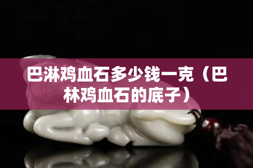巴淋雞血石多少錢一克（巴林雞血石的底子）