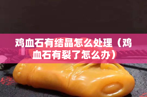 雞血石有結(jié)晶怎么處理（雞血石有裂了怎么辦）