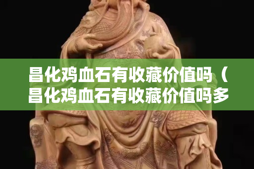 昌化雞血石有收藏價值嗎（昌化雞血石有收藏價值嗎多少錢）
