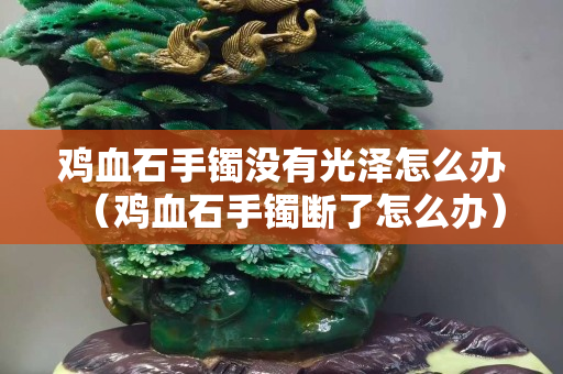 雞血石手鐲沒有光澤怎么辦（雞血石手鐲斷了怎么辦）