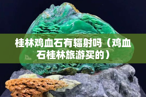 桂林雞血石有輻射嗎（雞血石桂林旅游買的）