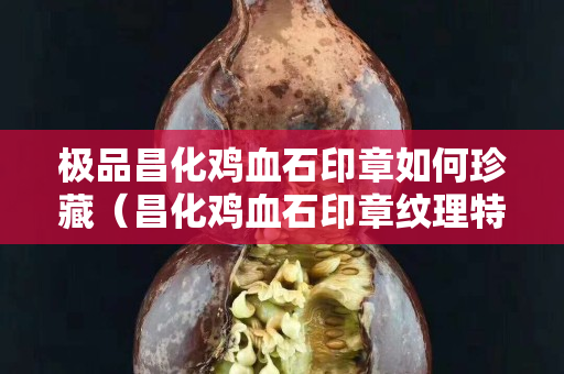 極品昌化雞血石印章如何珍藏（昌化雞血石印章紋理特征）