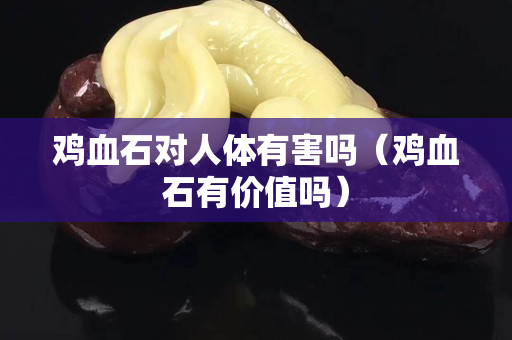 雞血石對人體有害嗎（雞血石有價值嗎）