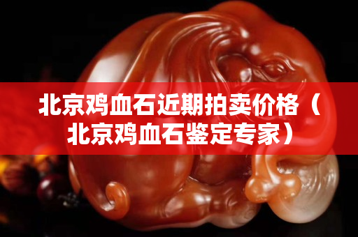 北京雞血石近期拍賣價格（北京雞血石鑒定專家）