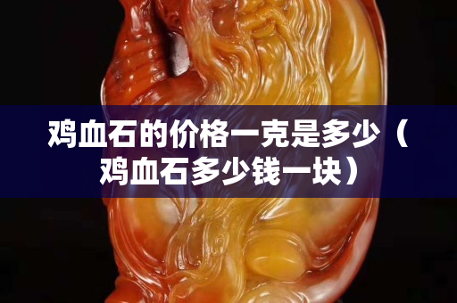 雞血石的價格一克是多少（雞血石多少錢一塊）