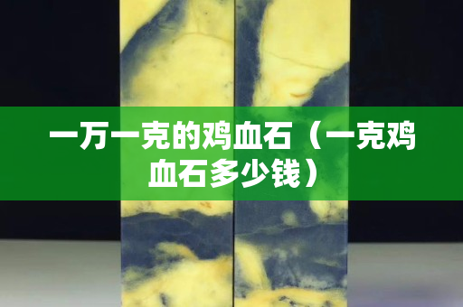 一萬一克的雞血石（一克雞血石多少錢）