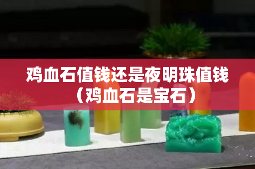 雞血石值錢還是夜明珠值錢（雞血石是寶石）
