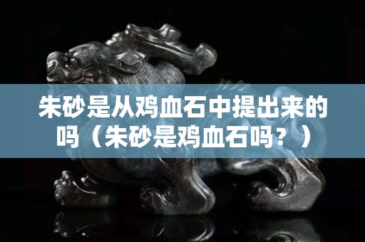 朱砂是從雞血石中提出來的嗎（朱砂是雞血石嗎？）