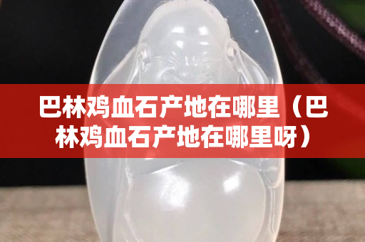 巴林雞血石產(chǎn)地在哪里（巴林雞血石產(chǎn)地在哪里呀）