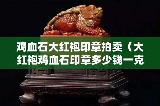 雞血石大紅袍印章拍賣（大紅袍雞血石印章多少錢一克）