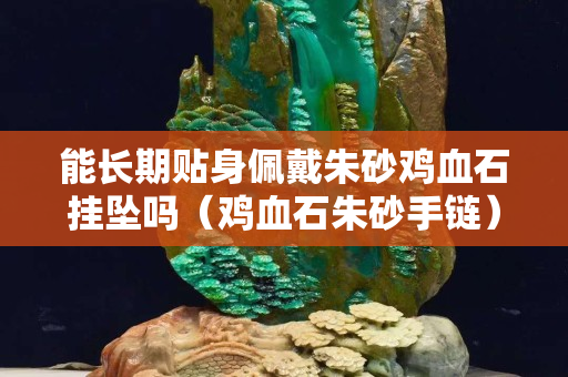 能長期貼身佩戴朱砂雞血石掛墜嗎（雞血石朱砂手鏈）