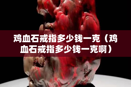 雞血石戒指多少錢一克（雞血石戒指多少錢一克啊）