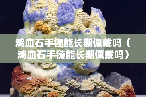 雞血石手鐲能長期佩戴嗎（雞血石手鏈能長期佩戴嗎）