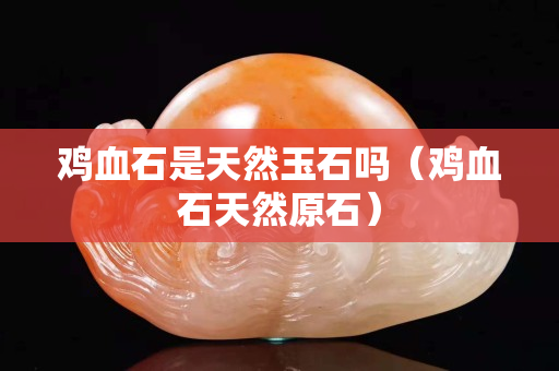 雞血石是天然玉石嗎（雞血石天然原石）