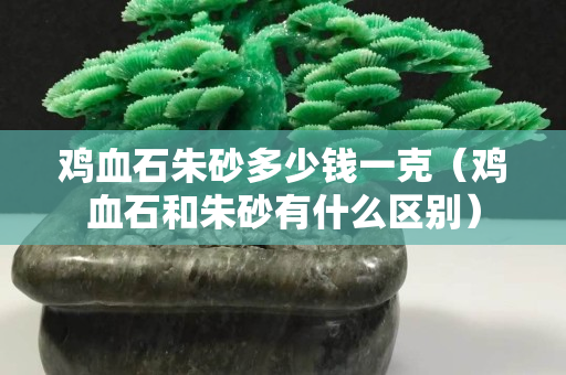 雞血石朱砂多少錢一克（雞血石和朱砂有什么區別）