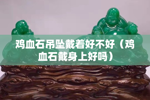 雞血石吊墜戴著好不好（雞血石戴身上好嗎）