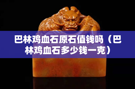 巴林雞血石原石值錢嗎（巴林雞血石多少錢一克）