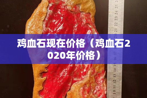 雞血石現(xiàn)在價(jià)格（雞血石2020年價(jià)格）