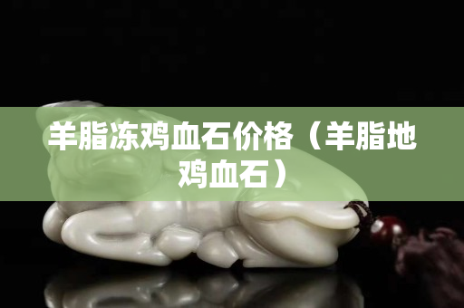 羊脂凍雞血石價格（羊脂地雞血石）