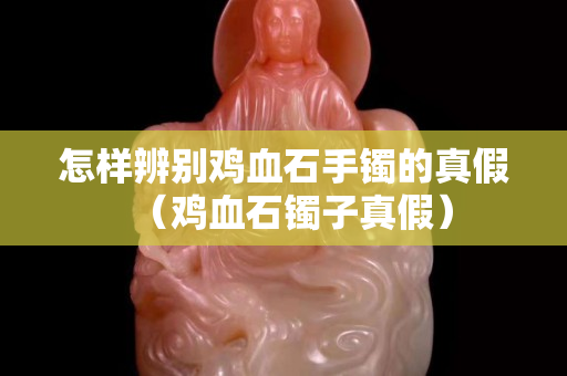 怎樣辨別雞血石手鐲的真假（雞血石鐲子真假）