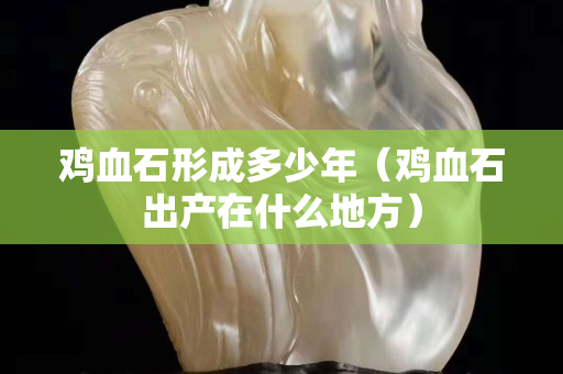雞血石形成多少年（雞血石出產(chǎn)在什么地方）