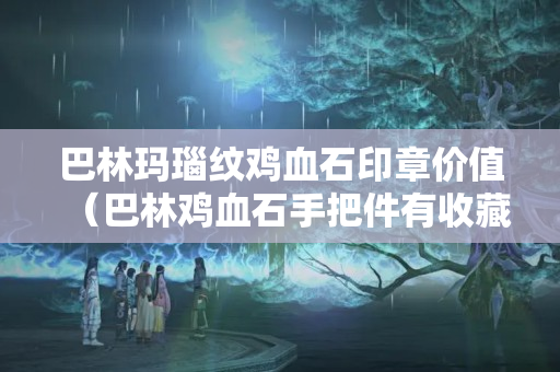巴林瑪瑙紋雞血石印章價值（巴林雞血石手把件有收藏價值嗎？）