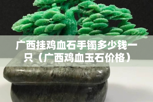 廣西掛雞血石手鐲多少錢一只（廣西雞血玉石價(jià)格）
