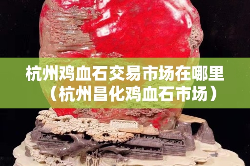杭州雞血石交易市場在哪里（杭州昌化雞血石市場）