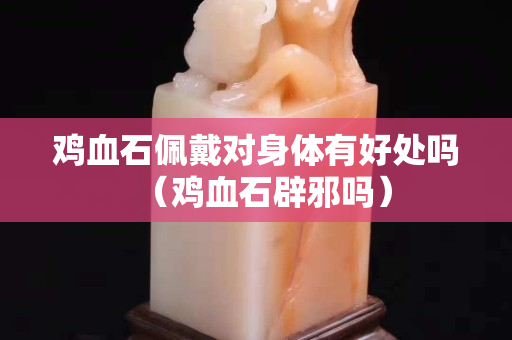 雞血石佩戴對身體有好處嗎（雞血石辟邪嗎）