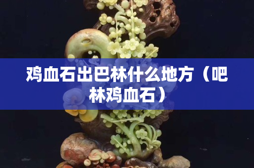 雞血石出巴林什么地方（吧林雞血石）