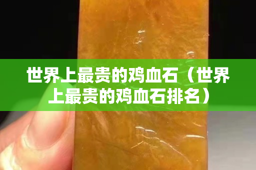 世界上最貴的雞血石（世界上最貴的雞血石排名）