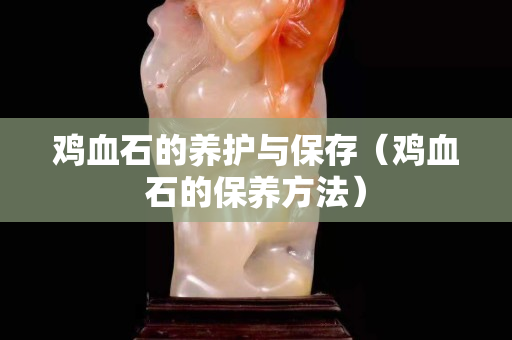 雞血石的養護與保存（雞血石的保養方法）