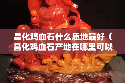 昌化雞血石什么質地最好（昌化雞血石產地在哪里可以去挖嗎？）