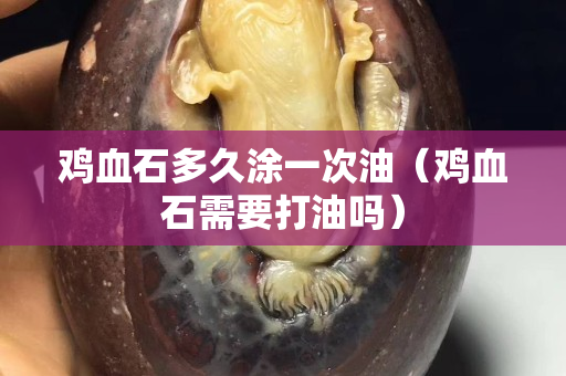 雞血石多久涂一次油（雞血石需要打油嗎）