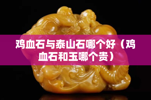 雞血石與泰山石哪個好（雞血石和玉哪個貴）