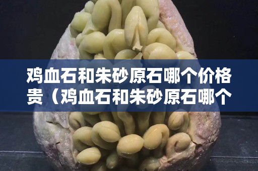 雞血石和朱砂原石哪個(gè)價(jià)格貴（雞血石和朱砂原石哪個(gè)價(jià)格貴一點(diǎn)）