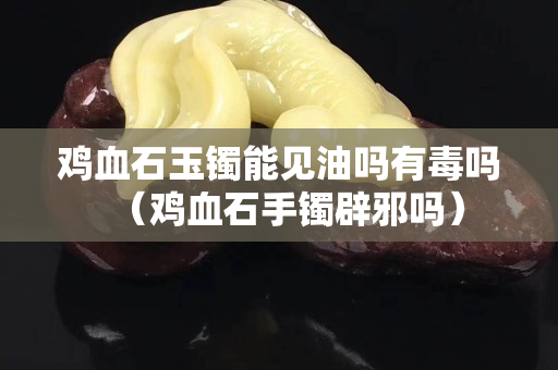 雞血石玉鐲能見油嗎有毒嗎（雞血石手鐲辟邪嗎）